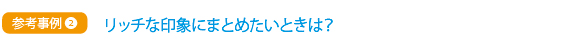 参考事例②　リッチな印象にまとめたいときは？